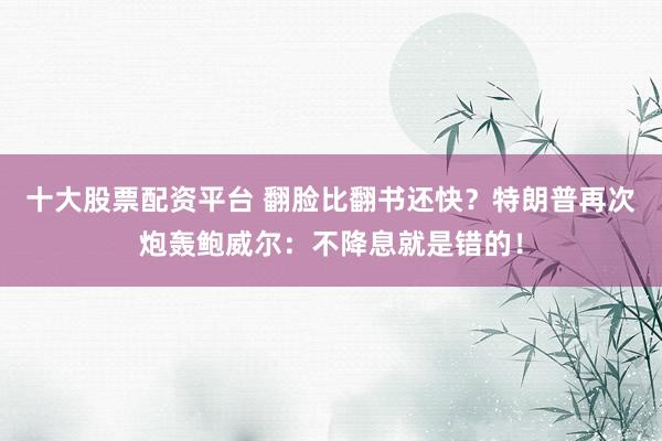十大股票配资平台 翻脸比翻书还快？特朗普再次炮轰鲍威尔：不降息就是错的！