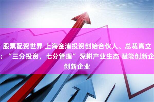 股票配资世界 上海金浦投资创始合伙人、总裁高立新：“三分投资，七分管理” 深耕产业生态 赋能创新企业