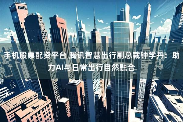 手机股票配资平台 腾讯智慧出行副总裁钟学丹：助力AI与日常出行自然融合