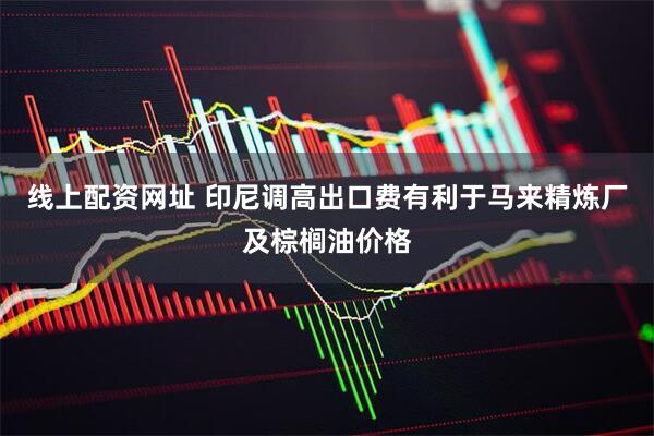 线上配资网址 印尼调高出口费有利于马来精炼厂及棕榈油价格