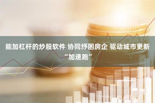 能加杠杆的炒股软件 协同纾困房企 驱动城市更新“加速跑”