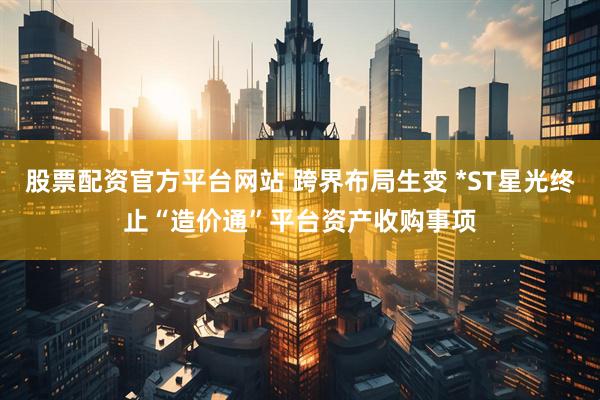 股票配资官方平台网站 跨界布局生变 *ST星光终止“造价通”平台资产收购事项