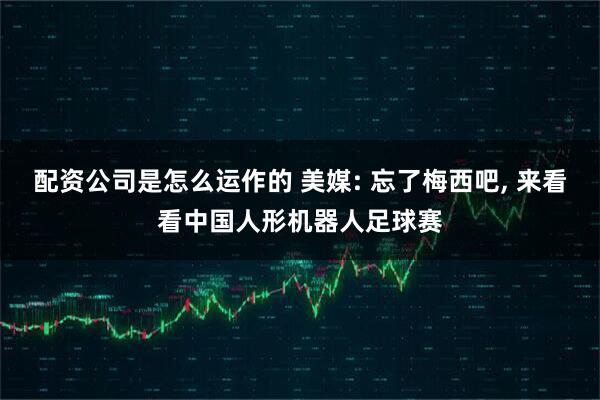 配资公司是怎么运作的 美媒: 忘了梅西吧, 来看看中国人形机器人足球赛