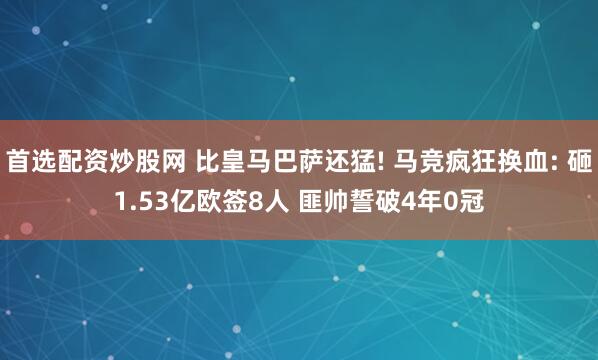 首选配资炒股网 比皇马巴萨还猛! 马竞疯狂换血: 砸1.53亿欧签8人 匪帅誓破4年0冠