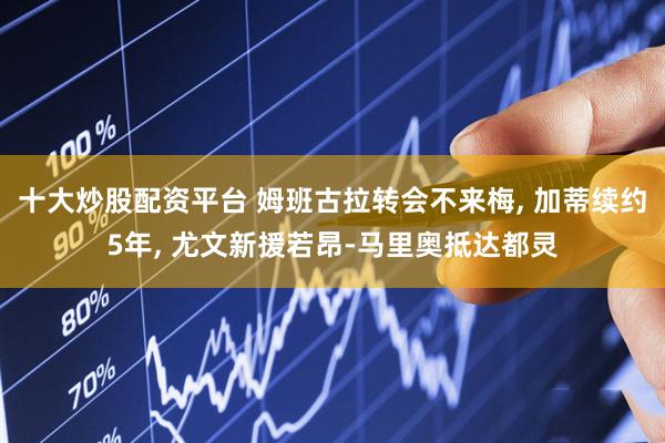 十大炒股配资平台 姆班古拉转会不来梅, 加蒂续约5年, 尤文新援若昂-马里奥抵达都灵