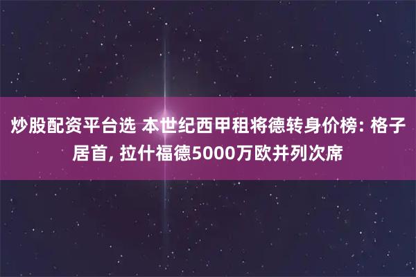 炒股配资平台选 本世纪西甲租将德转身价榜: 格子居首, 拉什福德5000万欧并列次席