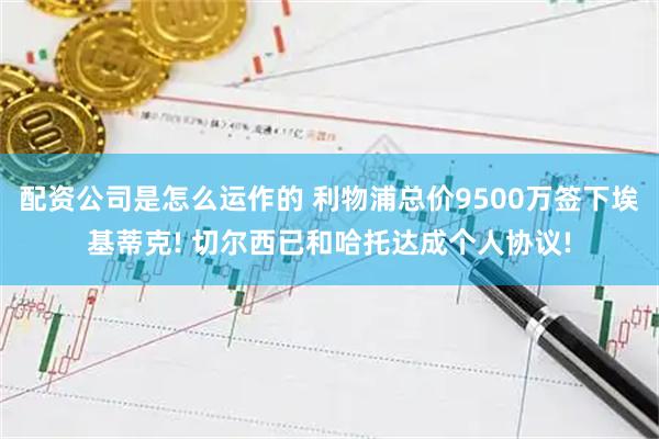配资公司是怎么运作的 利物浦总价9500万签下埃基蒂克! 切尔西已和哈托达成个人协议!