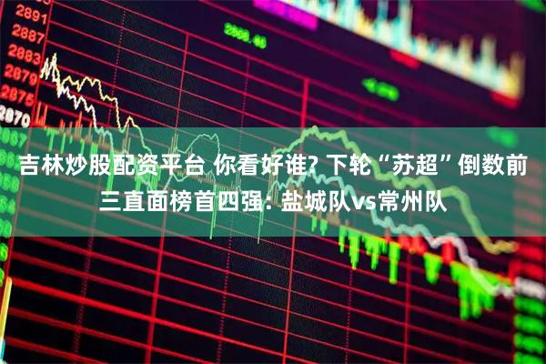 吉林炒股配资平台 你看好谁? 下轮“苏超”倒数前三直面榜首四强: 盐城队vs常州队