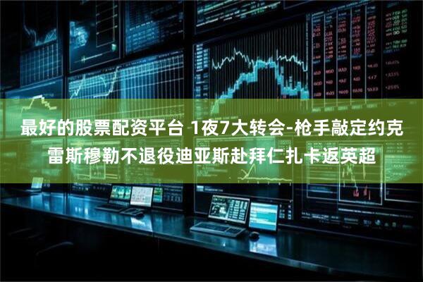 最好的股票配资平台 1夜7大转会-枪手敲定约克雷斯穆勒不退役迪亚斯赴拜仁扎卡返英超