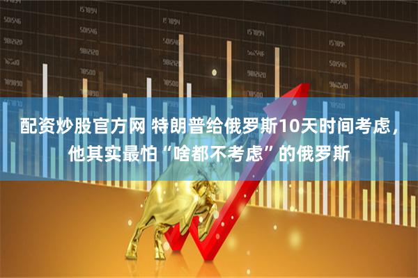 配资炒股官方网 特朗普给俄罗斯10天时间考虑，他其实最怕“啥都不考虑”的俄罗斯