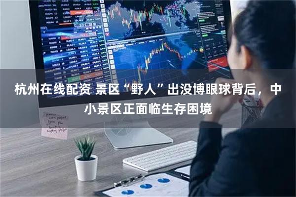 杭州在线配资 景区“野人”出没博眼球背后，中小景区正面临生存困境