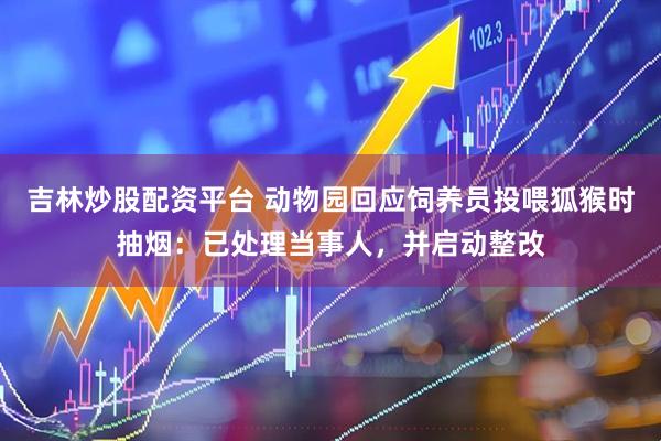 吉林炒股配资平台 动物园回应饲养员投喂狐猴时抽烟：已处理当事人，并启动整改