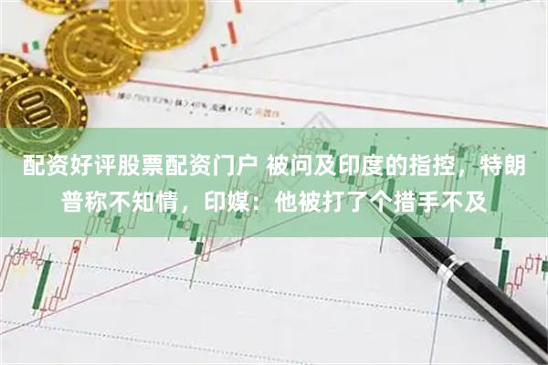 配资好评股票配资门户 被问及印度的指控，特朗普称不知情，印媒：他被打了个措手不及