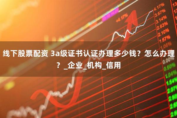 线下股票配资 3a级证书认证办理多少钱？怎么办理？_企业_机构_信用