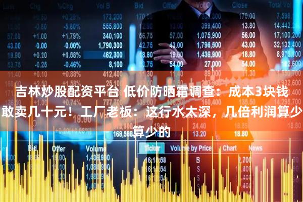 吉林炒股配资平台 低价防晒霜调查：成本3块钱，敢卖几十元！工厂老板：这行水太深，几倍利润算少的