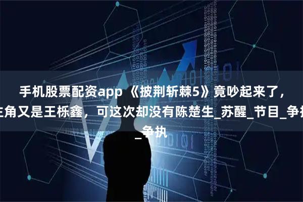 手机股票配资app 《披荆斩棘5》竟吵起来了，主角又是王栎鑫，可这次却没有陈楚生_苏醒_节目_争执