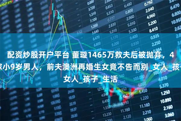 配资炒股开户平台 董璇1465万救夫后被抛弃，45岁再嫁小9岁男人，前夫澳洲再婚生女竟不告而别_女人_孩子_生活