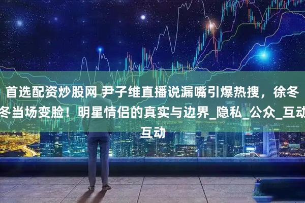 首选配资炒股网 尹子维直播说漏嘴引爆热搜，徐冬冬当场变脸！明星情侣的真实与边界_隐私_公众_互动