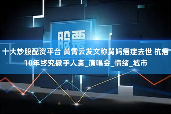 十大炒股配资平台 黄霄云发文称舅妈癌症去世 抗癌10年终究撒手人寰_演唱会_情绪_城市