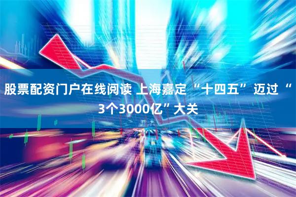股票配资门户在线阅读 上海嘉定 “十四五” 迈过 “3个3000亿”大关