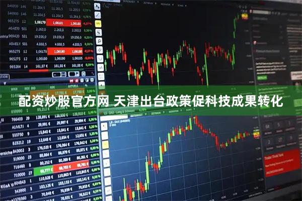 配资炒股官方网 天津出台政策促科技成果转化