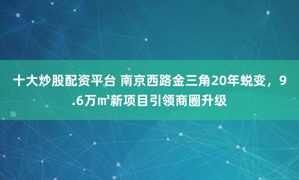 十大炒股配资平台 南京西路金三角20年蜕变，9.6万㎡新项目引领商圈升级