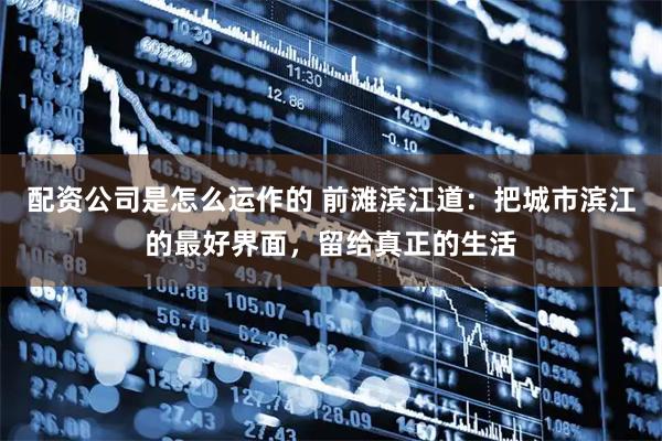 配资公司是怎么运作的 前滩滨江道：把城市滨江的最好界面，留给真正的生活