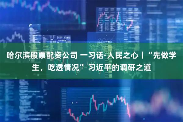 哈尔滨股票配资公司 一习话·人民之心丨“先做学生，吃透情况” 习近平的调研之道