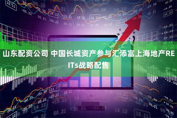 山东配资公司 中国长城资产参与汇添富上海地产REITs战略配售