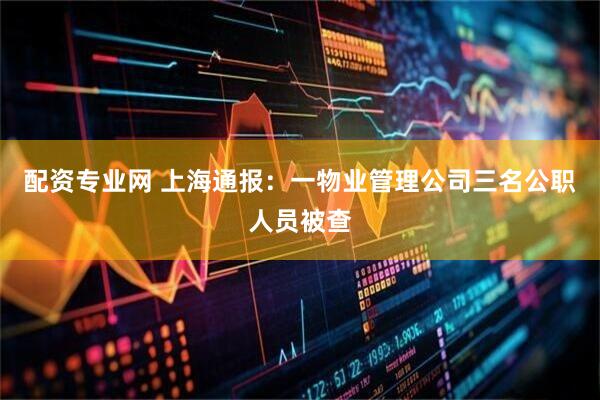 配资专业网 上海通报：一物业管理公司三名公职人员被查