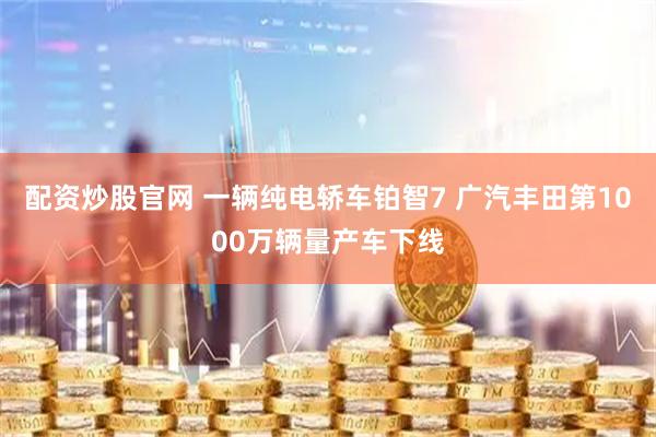 配资炒股官网 一辆纯电轿车铂智7 广汽丰田第1000万辆量产车下线