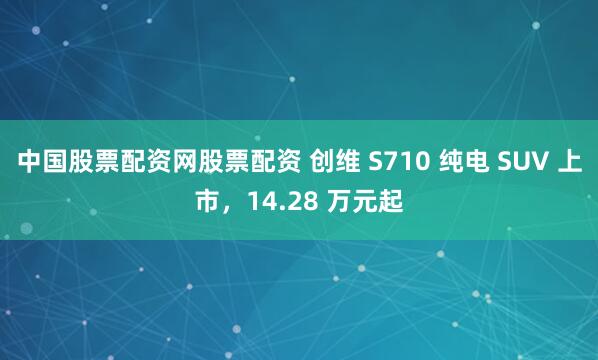 中国股票配资网股票配资 创维 S710 纯电 SUV 上市，14.28 万元起
