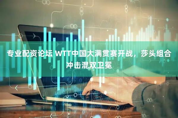 专业配资论坛 WTT中国大满贯赛开战，莎头组合冲击混双卫冕